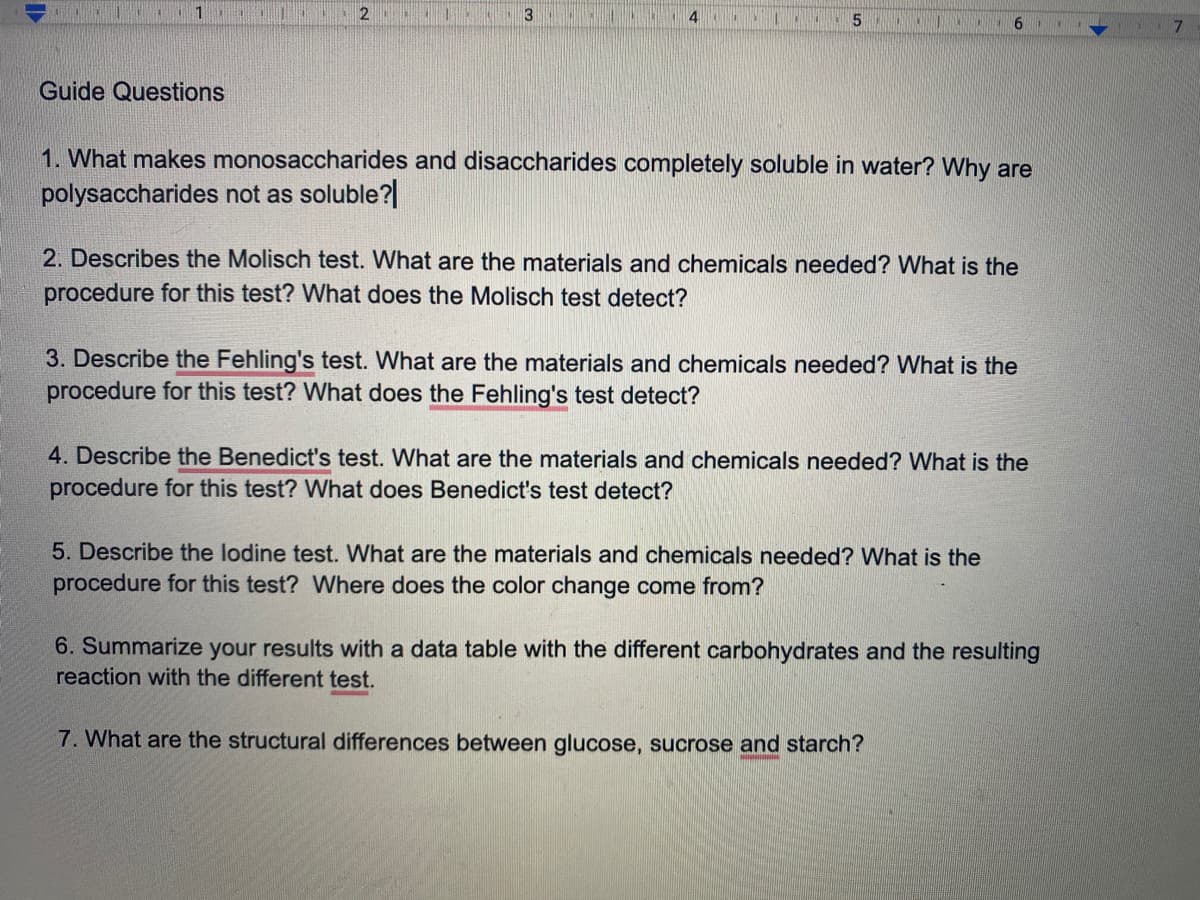 2
9.
Guide Questions
1. What makes monosaccharides and disaccharides completely soluble in water? Why are
polysaccharides not as soluble?|
2. Describes the Molisch test. What are the materials and chemicals needed? What is the
procedure for this test? What does the Molisch test detect?
3. Describe the Fehling's test. What are the materials and chemicals needed? What is the
procedure for this test? What does the Fehling's test detect?
4. Describe the Benedict's test. What are the materials and chemicals needed? What is the
procedure for this test? What does Benedict's test detect?
5. Describe the lodine test. What are the materials and chemicals needed? What is the
procedure for this test? Where does the color change come from?
6. Summarize your results with a data table with the different carbohydrates and the resulting
reaction with the different test.
7. What are the structural differences between glucose, sucrose and starch?
