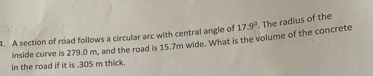 +. A section of road follows a circular arc with central angle of 17.9°. The radius of the
inside curve is 279.0 m, and the road is 15.7m wide, What is the volume of the concrete
in the road if it is .305 m thick.
