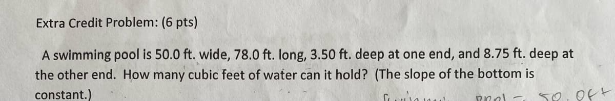 Extra Credit Problem: (6 pts)
A swimming pool is 50.0 ft. wide, 78.0 ft. long, 3.50 ft. deep at one end, and 8.75 ft. deep at
the other end. How many cubic feet of water can it hold? (The slope of the bottom is
constant.)
