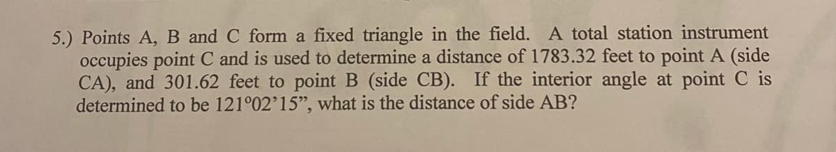 5.) Points A, B and C form a fixed triangle in the field. A total station instrument
occupies point C and is used to determine a distance of 1783.32 feet to point A (side
CA), and 301.62 feet to point B (side CB). If the interior angle at point C is
determined to be 121°02'15", what is the distance of side AB?
