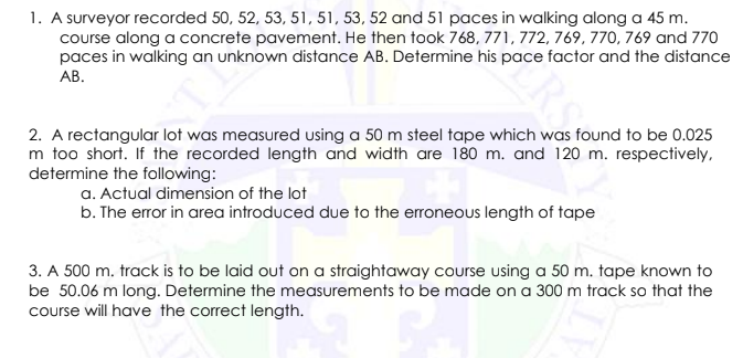 1. A surveyor recorded 50, 52, 53, 51, 51, 53, 52 and 51 paces in walking along a 45 m.
course along a concrete pavement. He then took 768, 771, 772, 769, 770, 769 and 770
paces in walking an unknown distance AB. Determine his pace factor and the distance
АВ.
2. A rectangular lot was measured using a 50 m steel tape which was found to be 0.025
m too short. If the recorded length and width are 180 m. and 120 m. respectively,
determine the following:
a. Actual dimension of the lot
b. The error in area introduced due to the erroneous length of tape
3. A 500 m. track is to be laid out on a straightaway course using a 50 m. tape known to
be 50.06 m long. Determine the measurements to be made on a 300 m track so that the
course will have the correct length.
