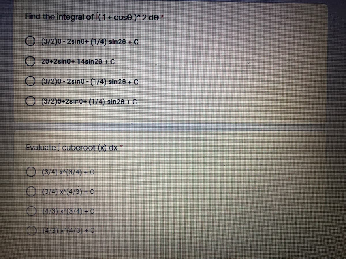 Find the integral of (1+ cose )^ 2 de *
O (3/2)0 - 2sin0+ (1/4) sin20 + C
O 20+2sine+ 14sin20 + C
(3/2)0 - 2sino - (1/4) sin20 + C
(3/2)0+2sin0+ (1/4) sin20 + C
Evaluate cuberoot (x) dx
(3/4) x^(3/4) + C
O (3/4) x^(4/3) +C
(4/3) x^(3/4) + C.
(4/3) x^(4/3) + C
