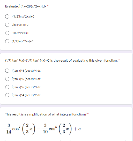 Evaluate [(4x-2)/(x^2+x)]dx *
-(1/2)In)x*2+x|+C
2ln|x^2+x|+C
-2ln|x*2+x|+C
(1/2)In)x^2+x|+C
(1/7) tan^7(x)-(1/9) tan^9(x)+C is the result of evaluating this given function: *
Í(tan x)*5 (sec x)^4 dx
(tan x)*6 (sec x)^4 dx
Í(tan x)*6 (sec x)*3 dx
О ftan x)^4 (seс х)^2 dx
This result is a simplification of what integral function? *
3
3
cos
14
Cos5
10
-x ) +c
