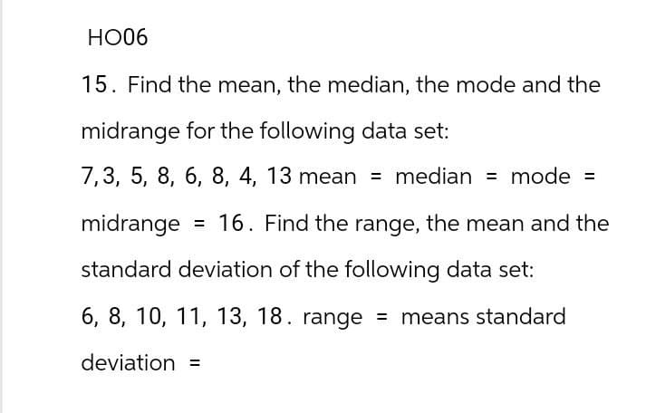 HO06
15. Find the mean, the median, the mode and the
midrange for the following data set:
7,3, 5, 8, 6, 8, 4, 13 mean = median = mode =
midrange = 16. Find the range, the mean and the
standard deviation of the following data set:
6, 8, 10, 11, 13, 18. range = means standard
deviation =