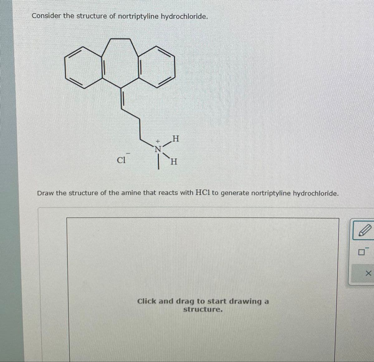 Consider the structure of nortriptyline hydrochloride.
H
Draw the structure of the amine that reacts with HC1 to generate nortriptyline hydrochloride.
Click and drag to start drawing a
structure.
Π
X