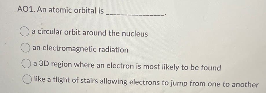 A01. An atomic orbital is
a circular orbit around the nucleus
an electromagnetic radiation
a 3D region where an electron is most likely to be found
like a flight of stairs allowing electrons to jump from one to another