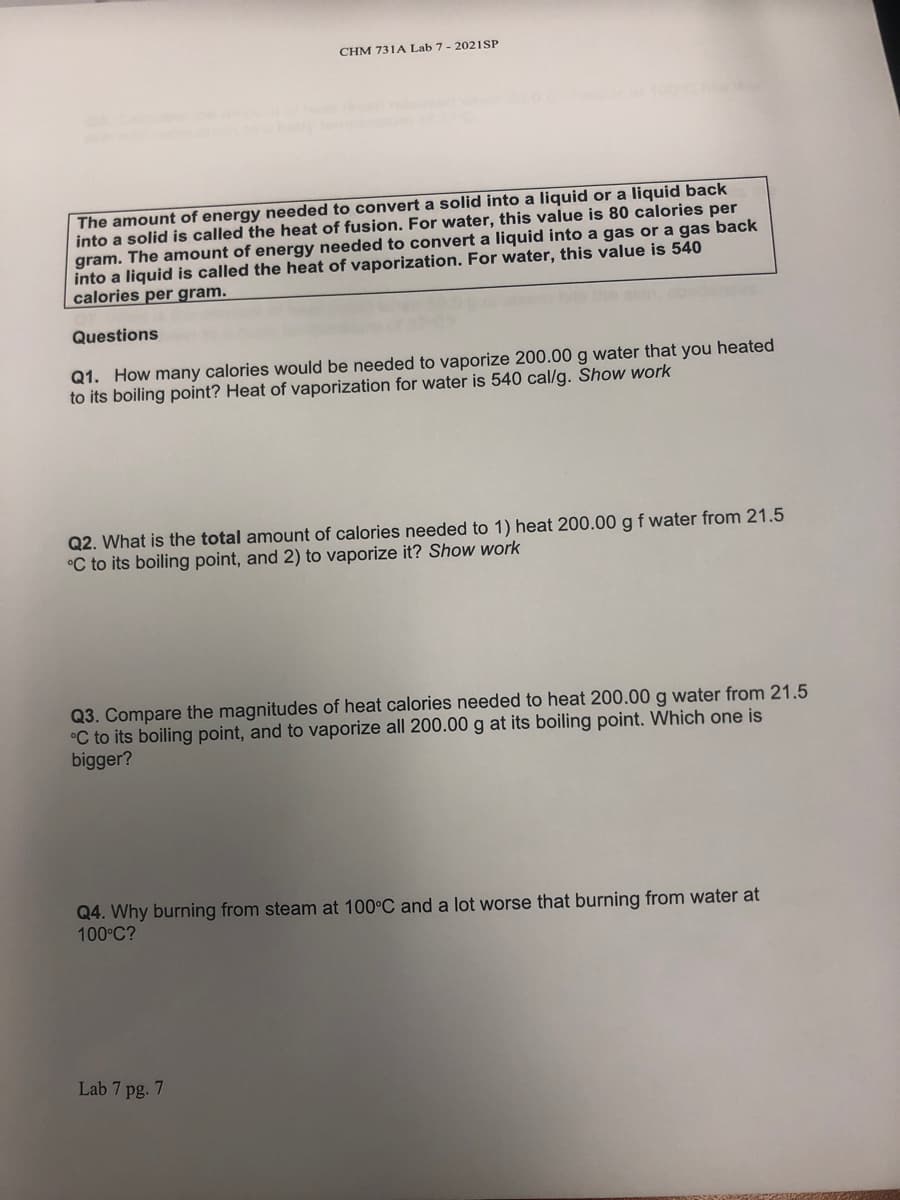CHM 731A Lab 7 - 2021SP
The amount of energy needed to convert a solid into a liquid or a liquid back
into a solid is called the heat of fusion. For water, this value is 80 calories per
gram. The amount of energy needed to convert a liquid into a gas or a gas back
into a liquid is called the heat of vaporization. For water, this value is 540
calories per gram.
Questions
Q1. How many calories would be needed to vaporize 200.00 g water that you heated
to its boiling point? Heat of vaporization for water is 540 cal/g. Show work
Q2. What is the total amount of calories needed to 1) heat 200.00 gf water from 21.5
°C to its boiling point, and 2) to vaporize it? Show work
Q3. Compare the magnitudes of heat calories needed to heat 200.00 g water from 21.5
°C to its boiling point, and to vaporize all 200.00 g at its boiling point. Which one is
bigger?
Q4. Why burning from steam at 100°C and a lot worse that burning from water at
100°C?
Lab 7 pg. 7
