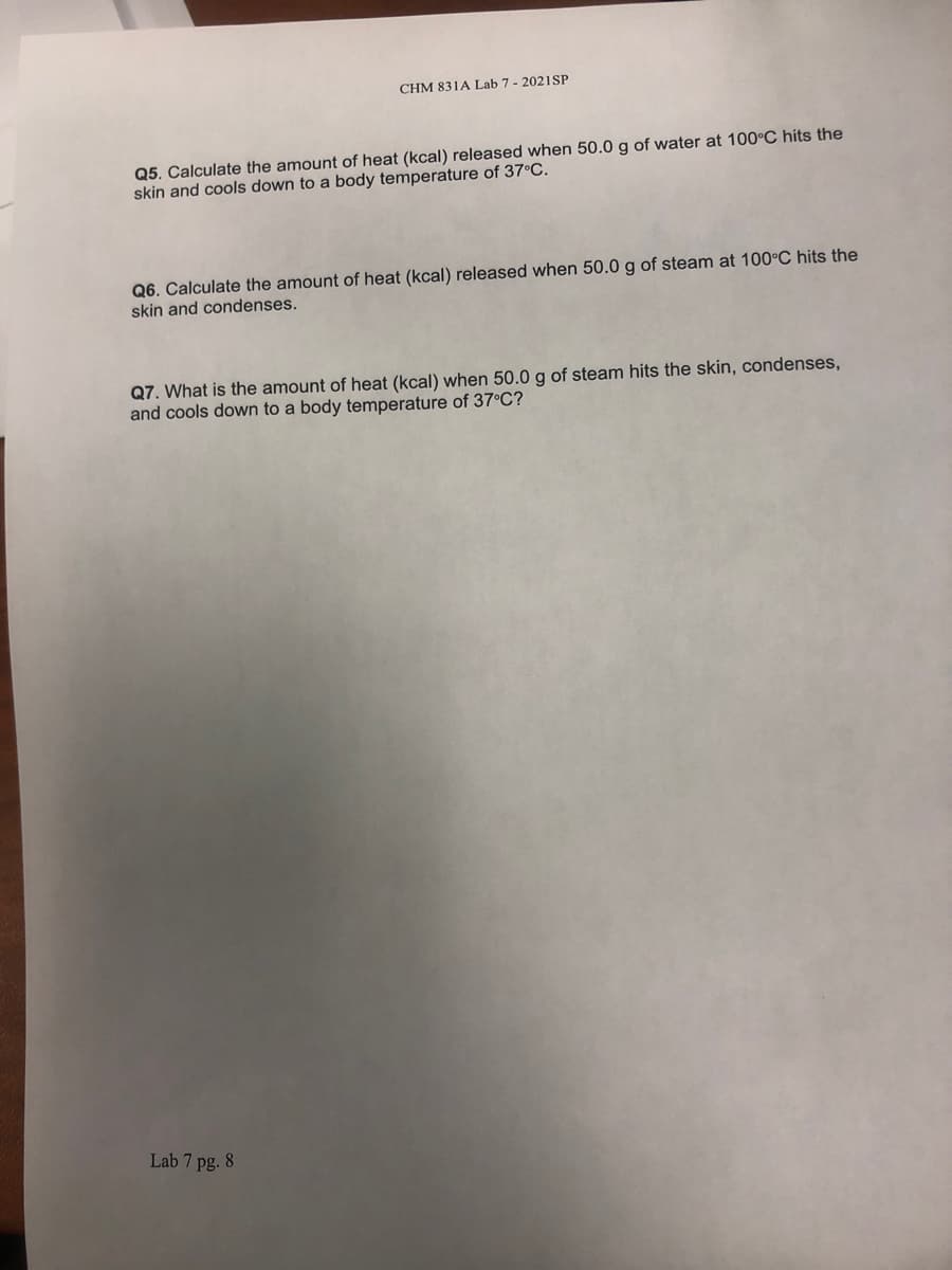 CHM 831A Lab 7 - 2021SP
Q5. Calculate the amount of heat (kcal) released when 50.0 g of water at 100°C hits the
skin and cools down to a body temperature of 37°C.
Q6. Calculate the amount of heat (kcal) released when 50.0 g of steam at 100°C hits the
skin and condenses.
Q7. What is the amount of heat (kcal) when 50.0 g of steam hits the skin, condenses,
and cools down to a body temperature of 37°C?
Lab 7 pg. 8
