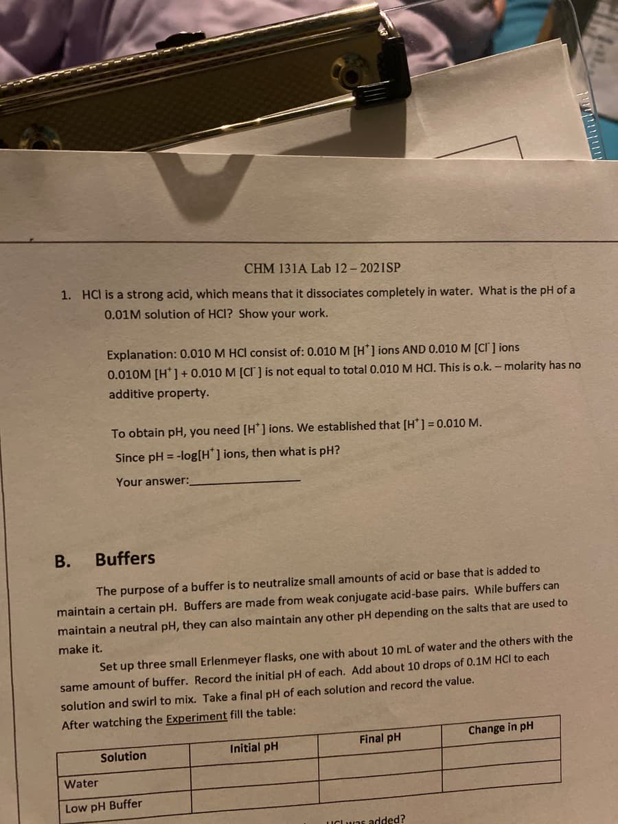 CHM 131A Lab 12- 2021SP
1. HCl is a strong acid, which means that it dissociates completely in water. What is the pH of a
0.01M solution of HCI? Show your work.
Explanation: 0.010 M HCI consist of: 0.010 M [H*] ions AND 0.010 M [CI' ] ions
0.010M [H*] + 0.010 M [CI ] is not equal to total 0.010 M HCI. This is o.k. – molarity has no
additive property.
To obtain pH, you need [H*] ions. We established that [H*] = 0.010 M.
Since pH = -log[H*] ions, then what is pH?
Your answer:
В.
Buffers
The purpose of a buffer is to neutralize small amounts of acid or base that is added to
maintain a certain pH. Buffers are made from weak conjugate acid-base pairs. While buffers can
maintain a neutral pH, they can also maintain any other pH depending on the salts that are used to
make it.
Set up three small Erlenmeyer flasks, one with about 10 mL of water and the others with the
same amount of buffer. Record the initial pH of each. Add about 10 drops of 0.1M HCI to each
solution and swirl to mix. Take a final pH of each solution and record the value.
After watching the Experiment fill the table:
Final pH
Change in pH
Solution
Initial pH
Water
Low pH Buffer
UCLuas added?
