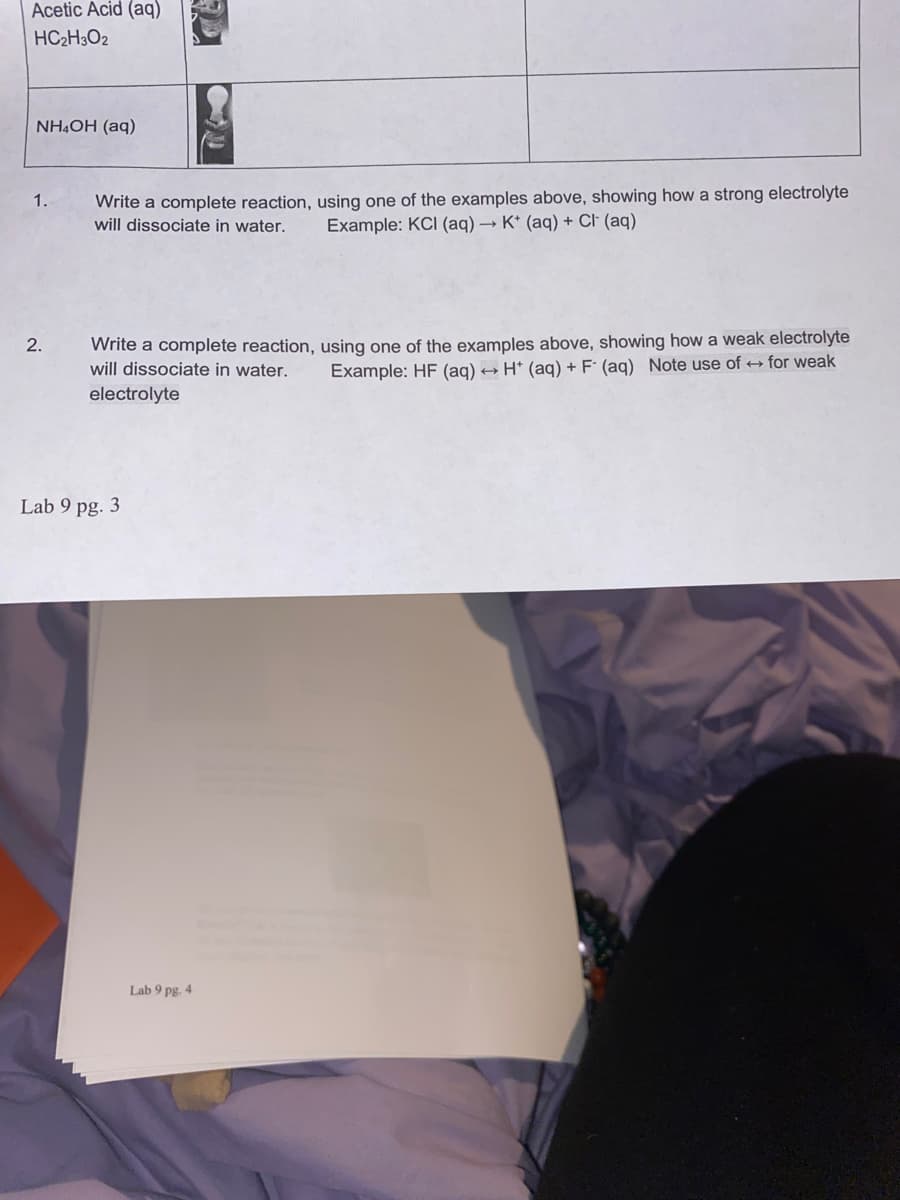 Acetic Acid (aq)
HC2H3O2
NHẠOH (aq)
Write a complete reaction, using one of the examples above, showing how a strong electrolyte
will dissociate in water.
1.
Example: KCI (aq) → K* (aq) + Cl (aq)
Write a complete reaction, using one of the examples above, showing how a weak electrolyte
will dissociate in water.
2.
Example: HF (aq) → H* (aq) + F (aq) Note use of for weak
electrolyte
Lab 9 pg. 3
Lab 9 pg. 4
