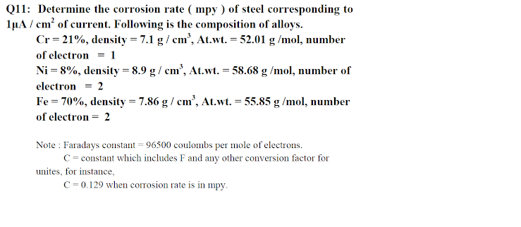 Q11: Determine the corrosion rate ( mpy ) of steel corresponding to
1µA / cm? of current. Following is the composition of alloys.
Cr=21%, density = 7.1 g/ cm', At.wt. = 52.01 g /mol, number
of electron = 1
Ni = 8%, density = 8.9 g/ cm', At.wt. = 58.68 g /mol, number of
electron = 2
Fe = 70%, density = 7.86 g/ cm', At.wt. = 55.85 g /mol, number
of electron = 2
Note : Faradays constant = 96500 coulombs per mole of electrons.
C = constant which includes F and any other conversion factor for
unites, for instance,
C = 0.129 when corrosion rate is in mpy.
