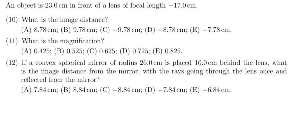 An object is 23.0 cm in front of a lens of focal length -17.0 cm.
(10) What is the image distance?
(A) 8.78 cm; (B) 9.78 cm; (C) –9.78 cm; (D) -8.78 cm; (E) -7.78 cm.
(11) What is the magnification?
(A) 0.425; (B) 0.525; (C) 0.625; (D) 0.725; (E) 0.825.
(12) If a convex spherical mirror of radius 26.0 cm is placed 10.0 cm behind the lens, what
is the image distance from the mirror, with the rays going through the lens once and
reflected from the mirror?
(A) 7.84 cm; (B) 8.84 cm; (C) –8.84 cm; (D) –7.84 cm; (E) -6.84 cm.
