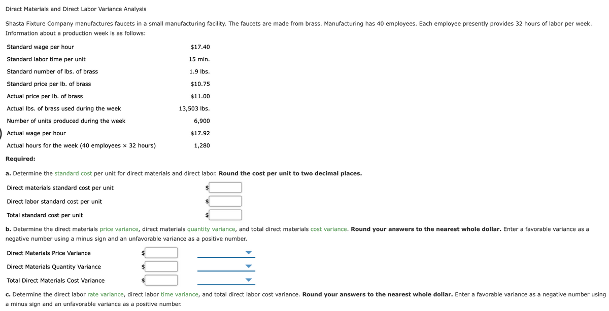 Direct Materials and Direct Labor Variance Analysis
Shasta Fixture Company manufactures faucets in a small manufacturing facility. The faucets are made from brass. Manufacturing has 40 employees. Each employee presently provides 32 hours of labor per week.
Information about a production week is as follows:
Standard wage per hour
$17.40
Standard labor time per unit
15 min.
Standard number of Ibs. of brass
1.9 Ibs.
Standard price per Ib. of brass
$10.75
Actual price per Ib. of brass
$11.00
Actual Ibs. of brass used during the week
13,503 Ibs.
Number of units produced during the week
6,900
Actual wage per hour
$17.92
Actual hours for the week (40 employees × 32 hours)
1,280
Required:
a. Determine the standard cost per unit for direct materials and direct labor. Round the cost per unit to two decimal places.
Direct materials standard cost per unit
Direct labor standard cost per unit
Total standard cost per unit
b. Determine the direct materials price variance, direct materials quantity variance, and total direct materials cost variance. Round your answers to the nearest whole dollar. Enter a favorable variance as a
negative number using a minus sign and an unfavorable variance as a positive number.
Direct Materials Price Variance
Direct Materials Quantity Variance
Total Direct Materials Cost Variance
c. Determine the direct labor rate variance, direct labor time variance, and total direct labor cost variance. Round your answers to the nearest whole dollar. Enter a favorable variance as a negative number using
a minus sign and an unfavorable variance as a positive number.
