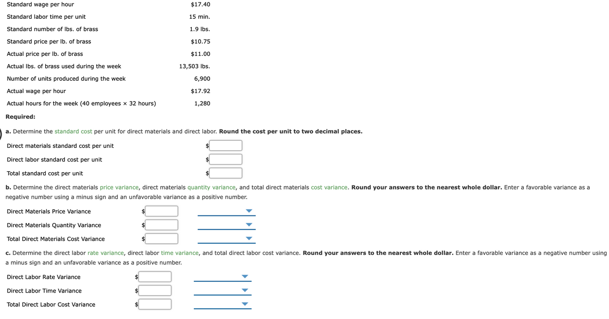 Standard wage per hour
$17.40
Standard labor time per unit
15 min.
Standard number of Ibs. of brass
1.9 Ibs.
Standard price per Ib. of brass
$10.75
Actual price per Ib. of brass
$11.00
Actual Ibs. of brass used during the week
13,503 Ibs.
Number of units produced during the week
6,900
Actual wage per hour
$17.92
Actual hours for the week (40 employees × 32 hours)
1,280
Required:
a. Determine the standard cost per unit for direct materials and direct labor. Round the cost per unit to two decimal places.
Direct materials standard cost per unit
Direct labor standard cost per unit
2$
Total standard cost per unit
b. Determine the direct materials price variance, direct materials quantity variance, and total direct materials cost variance. Round your answers to the nearest whole dollar. Enter a favorable variance as a
negative number using a minus sign and an unfavorable variance as a positive number.
Direct Materials Price Variance
Direct Materials Quantity Variance
Total Direct Materials Cost Variance
c. Determine the direct labor rate variance, direct labor time variance, and total direct labor cost variance. Round your answers to the nearest whole dollar. Enter a favorable variance as a negative number using
a minus sign and an unfavorable variance as a positive number.
Direct Labor Rate Variance
Direct Labor Time Variance
$4
Total Direct Labor Cost Variance
