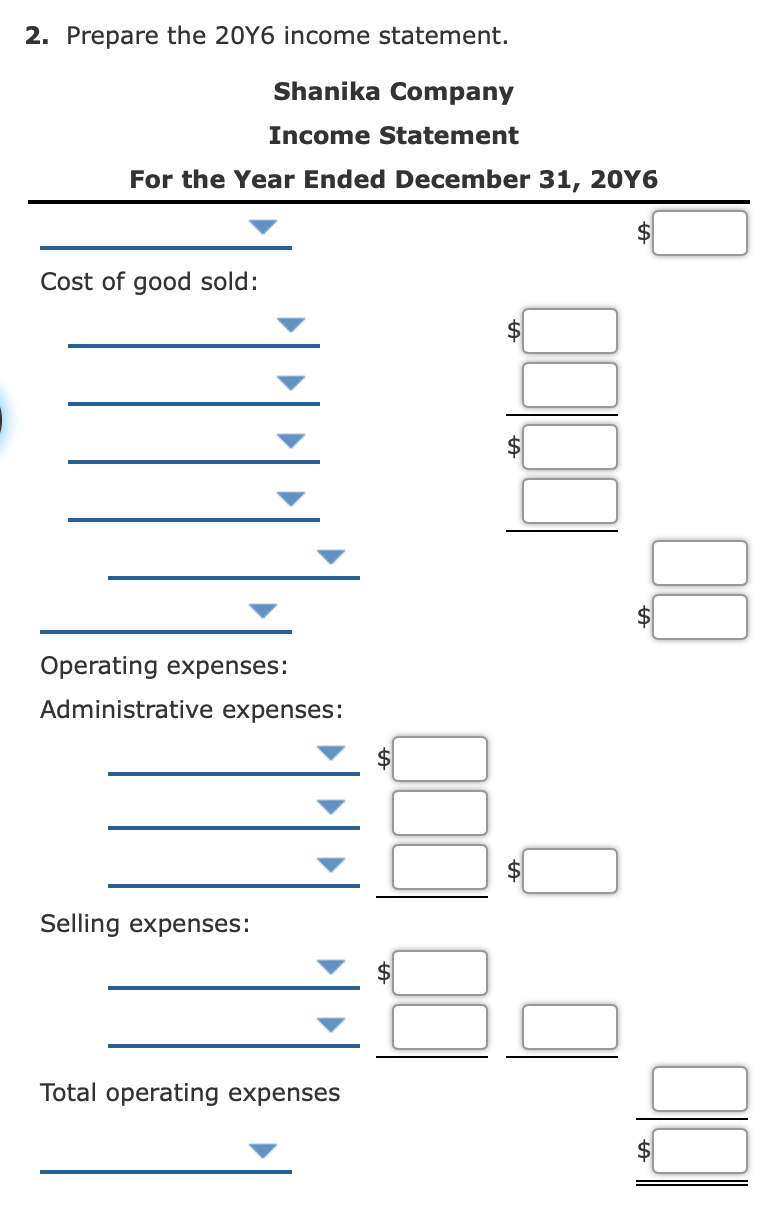 2. Prepare the 20Y6 income statement.
Shanika Company
Income Statement
For the Year Ended December 31, 20Y6
Cost of good sold:
Operating expenses:
Administrative expenses:
Selling expenses:
Total operating expenses
