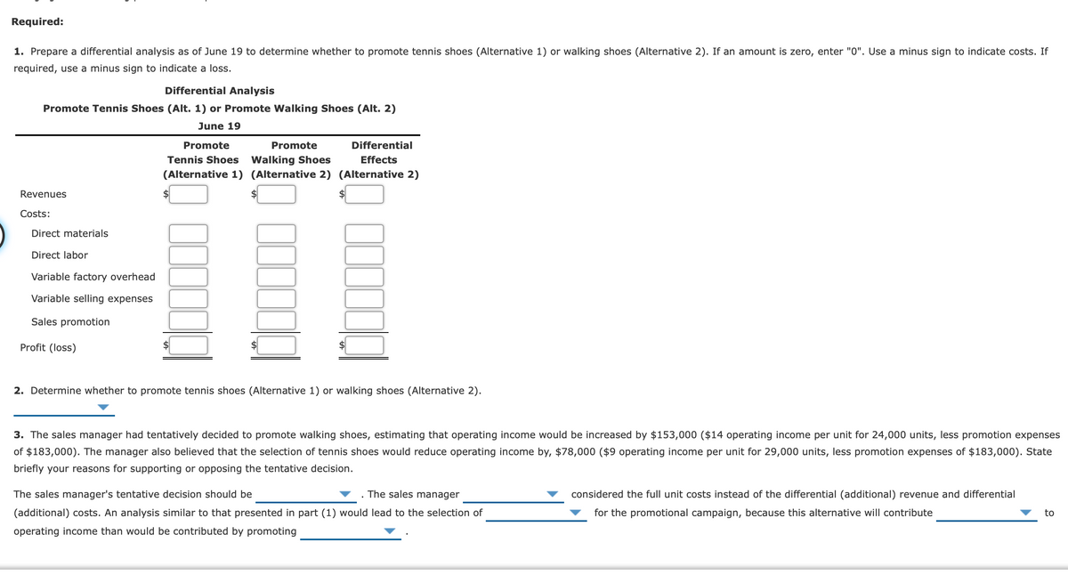 Required:
1. Prepare a differential analysis as of June 19 to determine whether to promote tennis shoes (Alternative 1) or walking shoes (Alternative 2). If an amount is zero, enter "0". Use a minus sign to indicate costs. If
required, use a minus sign to indicate a loss.
Differential Analysis
Promote Tennis Shoes (Alt. 1) or Promote Walking Shoes (Alt. 2)
June 19
Promote
Promote
Differential
Walking Shoes
(Alternative 1) (Alternative 2) (Alternative 2)
Tennis Shoes
Effects
Revenues
Costs:
Direct materials
Direct labor
Variable factory overhead
Variable selling expenses
Sales promotion
Profit (loss)
$
2. Determine whether to promote tennis shoes (Alternative 1) or walking shoes (Alternative 2).
3. The sales manager had tentatively decided to promote walking shoes, estimating that operating income would be increased by $153,000 ($14 operating income per unit for 24,000 units, less promotion expenses
of $183,000). The manager also believed that the selection of tennis shoes would reduce operating income by, $78,000 ($9 operating income per unit for 29,000 units, less promotion expenses of $183,000). State
briefly your reasons for supporting or opposing the tentative decision.
The sales manager's tentative decision should be
The sales manager
considered the full unit costs instead of the differential (additional) revenue and differential
(additional) costs. An analysis similar to that presented in part (1) would lead to the selection of
for the promotional campaign, because this alternative will contribute
to
operating income than would be contributed by promoting
