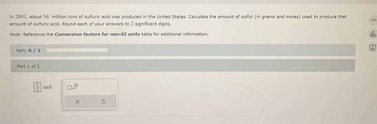 In 2001, about 54. million tons of sulfuric acid was produced in the United States. Calculate the amount of sulfur (in grams and moles) used to produce that
amount of sulfuric acid. Round each of your answers to 2 significant digits.
Note: Reference the Conversion factors for non-SI units table for additional information.
Part: 0 / 2
Part 1 of 2
I
mol
×
5
00
ob
Ar