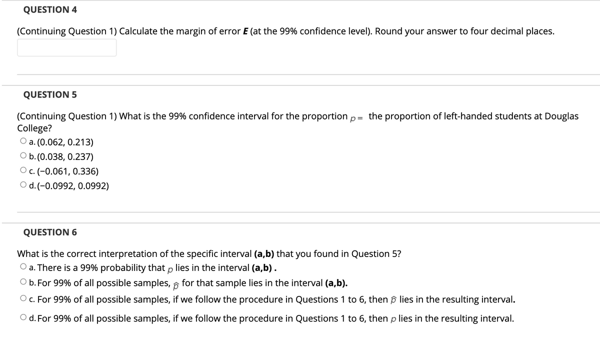 QUESTION 4
(Continuing Question 1) Calculate the margin of error E (at the 99% confidence level). Round your answer to four decimal places.
QUESTION 5
(Continuing Question 1) What is the 99% confidence interval for the proportion p = the proportion of left-handed students at Douglas
College?
O a. (0.062, 0.213)
O b.(0.038, 0.237)
Ос. (-0.061, 0.336)
O d.(-0.0992, 0.0992)
QUESTION 6
What is the correct interpretation of the specific interval (a,b) that you found in Question 5?
O a. There is a 99% probability that p lies in the interval (a,b).
O b. For 99% of all possible samples, 6 for that sample lies in the interval (a,b).
O c. For 99% of all possible samples, if we follow the procedure in Questions 1 to 6, then ô lies in the resulting interval.
O d. For 99% of all possible samples, if we follow the procedure in Questions 1 to 6, then p lies in the resulting interval.
