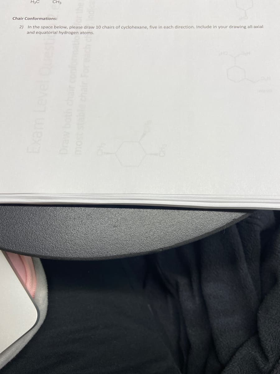 H3C
CH3
Chair Conformations:
2) In the space below, please draw 10 chairs of cyclohexane, five in each direction. Include in your drawing all axial
and equatorial hydrogen atoms.
Exam Level
Draw both
most stable chair
