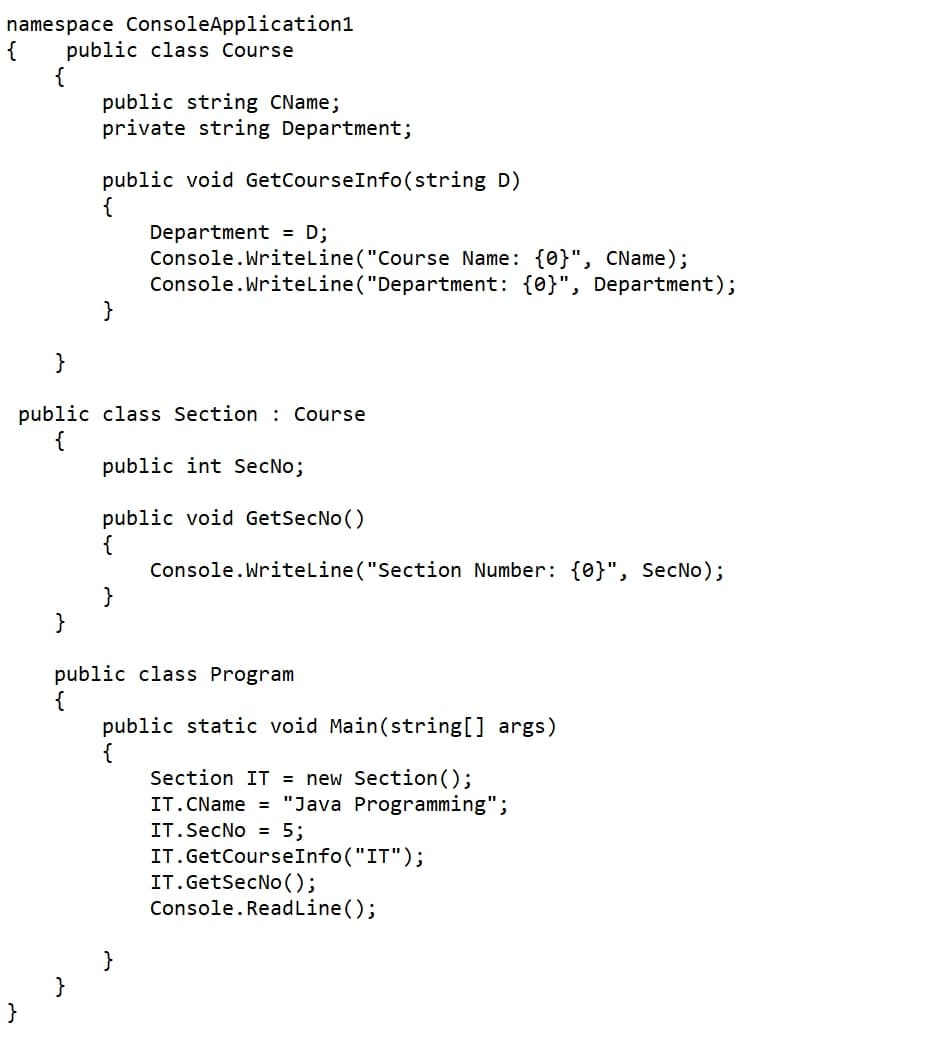 namespace ConsoleApplication1
{
public class Course
{
public string CName;
private string Department;
public void GetCourseInfo(string D)
{
Department = D;
Console.Writeline ("Course Name: {0}", CName);
Console.Writeline ("Department: {0}", Department);
}
}
public class Section : Course
{
public int SecNo;
public void GetSecNo()
{
Console.Writeline ("Section Number: {0}", SecNo);
}
public class Program
public static void Main(string[] args)
{
Section IT = new Section();
IT.CName = "Java Programming";
IT.SecNo = 5;
IT.GetCourseInfo("IT");
IT.GetSecNo ();
Console.ReadLine();
}
