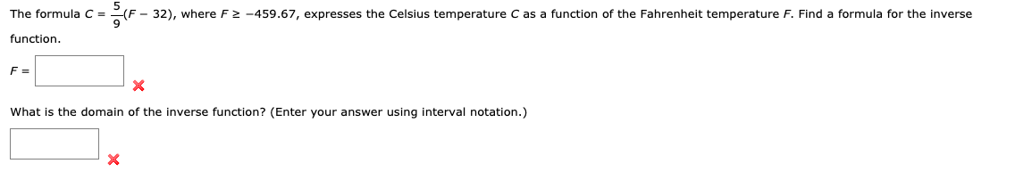 The formula C = -(F - 32), where F2 -459.67, expresses the Celsius temperature C as a function of the Fahrenheit temperature F. Find a formula for the inverse
function.
F =
What is the domain of the inverse function? (Enter your answer using interval notation.)
