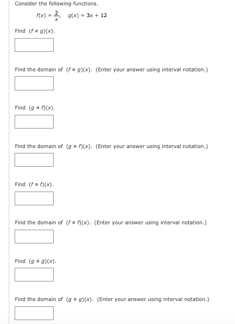 Consider the following functions.
f(x) = 2, g(x) = 3x + 12
Find (fo g)(x).
Find the domain of (fo g)(x). (Enter your answer using interval notation.)
Find (go f)(x).
Find the domain of (go n(x). (Enter your answer using interval notation.)
Find (fo )(x).
Find the domain of (fo )(x). (Enter your answer using interval notation.)
Find (g o g)(x).
Find the domain of (g o g)(x). (Enter your answer using interval notation.)
