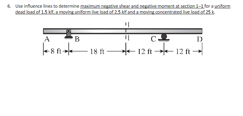 6. Use influence lines to determine maximum negative shear and negative moment at section 1-1 for a uniform
dead load of 1.5 klf, a moving uniform live load of 2.5 klf and a moving concentrated live load of 25 k.
¹]
A
8 ft
B
18 ft
11
*
CO
12 ft →→
12 ft
D