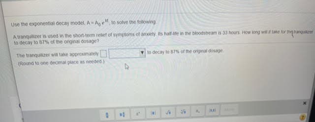 Use the exponential decay model, A= Ag e" to solve the following.
A tranquilizer is used in the short-term rellet of symptoms of anxiety Its half-life in the bloodstream is 33 hours How long will it take for they tranquilzer
to decay to 87% of the original dosage?
to decay to 87% of the original dosage.
The tranquilizer will take approximately
(Round to one decimal place as neededy
