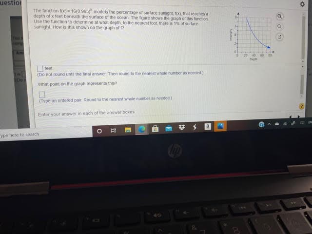 uestion
The function 1(x) = 16(0.965) models the percentage of surface sunlight, fx), that reaches a
depth of x feet beneath the surface of the ocean. The figure shows the graph of this function
Use the function to determine at what depth, to the nearest foot, there is 1% of surface
sunlight. How is this shown on the graph of ?
20
Depth
40 60 00
O teet
(Do not round until the final answer Then round lo the nearest whole number as needed.)
Do
What point on the graph represents this?
(Type an ordered pair. Round to the nearest whole number as needed)
Enter your answer in each of the answer boxes
a
ype here to search
立
115
