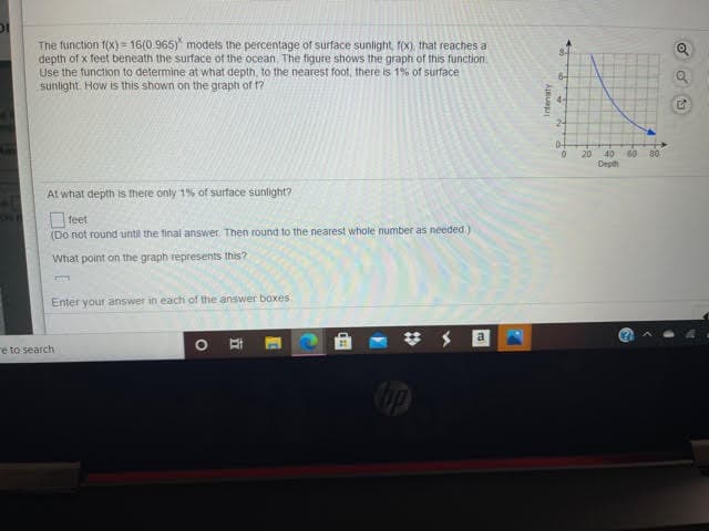 The function f(X) = 16(0.965) models the percentage of surface sunlight, f(x), that reaches a
depth of x feet beneath the surface of the ocean. The figure shows the graph of this function.
Use the function to determine at what depth, to the nearest foot, there is 1% of surface
sunlight. How is this shown on the graph of 1?
4-
24
20
40
60
80
Deph
At what depth is there only 1% of surface sunlight?
Ofeet
(Do not round until the final answer. Then round to the nearest whole number as needed)
What point on the graph represents this?
Enter your answer in each of the answer boxes
a
re to search
Intensty
