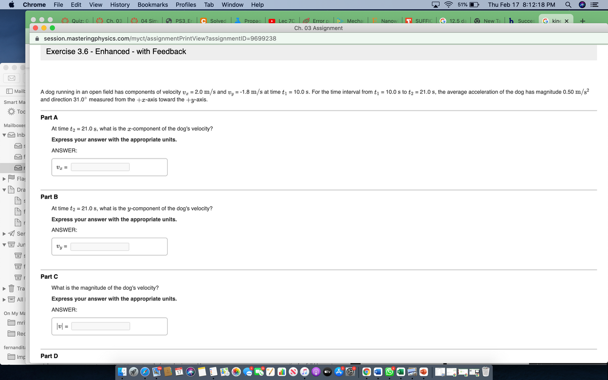 Chrome
File
Edit
View
History Bookmarks
Profiles
Tab
Window
Help
51%
Thu Feb 17 8:12:18 PM
Quiz: 0 Ch. 03 04 Simi
Lec 7C Error p
Ch. 03 Assignment
PS3 Er
C Solved
APropaa
Mecha
Nanow
T SUFFIC G 12.5 da
ONew Ta
b Succes
G kine X
session.masteringphysics.com/myct/assignmentPrintView?assignmentID=9699238
Exercise 3.6 - Enhanced - with Feedback
Mailb
A dog running in an open field has components of velocity v = 2.0 m/s and vy = -1.8 m/s at time t1 = 10.0 s. For the time interval from t1 = 10.0 s to t2 = 21.0 s, the average acceleration of the dog has magnitude 0.50 m/s?
and direction 31.0° measured from the +x-axis toward the +y-axis.
%D
%3D
Smart Ma
Too
Part A
Mailboxes
At time t2 = 21.0 s, what is the x-component of the dog's velocity?
vA Inb
Express your answer with the appropriate units.
ANSWER:
Vx =
Fla
Dra
Part B
At time t2 = 21.0 s, what is the y-component of the dog's velocity?
Express your answer with the appropriate units.
ANSWER:
Ser
Jun
Vy =
Part C
Tra
What is the magnitude of the dog's velocity?
All
Express your answer with the appropriate units.
ANSWER:
On My Ma
mri
|u| =
%3D
Rec
fernandita
Imp
Part D
3
17
étv A
