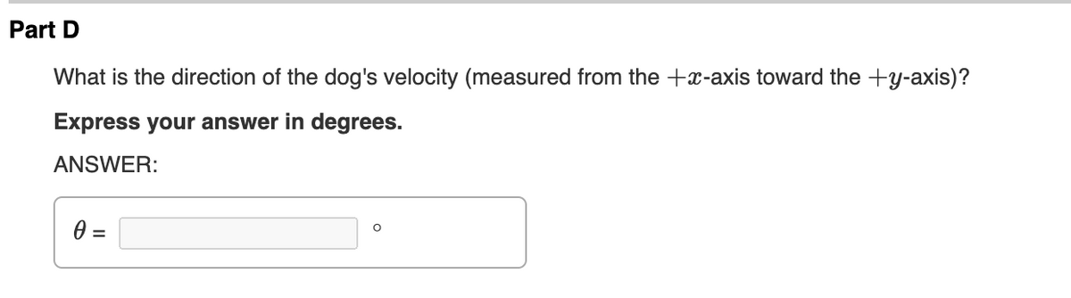 Part D
What is the direction of the dog's velocity (measured from the +x-axis toward the +y-axis)?
Express your answer in degrees.
ANSWER:
