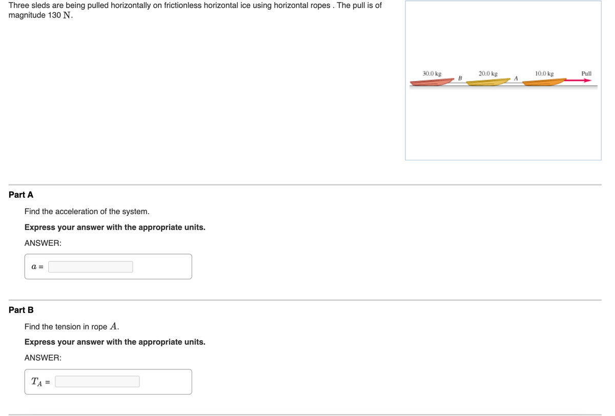 Three sleds are being pulled horizontally on frictionless horizontal ice using horizontal ropes . The pull is of
magnitude 130N.
30.0 kg
20.0 kg
10.0 kg
Pull
B
Part A
Find the acceleration of the system.
Express your answer with the appropriate units.
ANSWER:
a =
Part B
Find the tension in rope A.
Express your answer with the appropriate units.
ANSWER:
TA =
%3D
