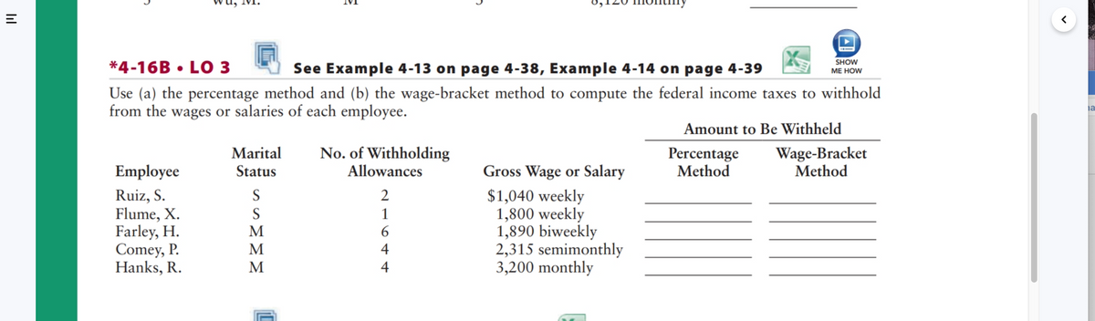 |||
C
Employee
Ruiz, S.
Flume, X.
Farley, H.
Comey, P.
Hanks, R.
*4-16B LO 3
See Example 4-13 on page 4-38, Example 4-14 on page 4-39
Use (a) the percentage method and (b) the wage-bracket method to compute the federal income taxes to withhold
from the wages or salaries of each employee.
Marital
Status
S
SMMM
No. of Withholding
Allowances
216++
4
C
4
SHOW
ME HOW
Gross Wage or Salary
$1,040 weekly
1,800 weekly
1,890 biweekly
2,315 semimonthly
3,200 monthly
Amount to Be Withheld
Percentage
Method
Wage-Bracket
Method
la