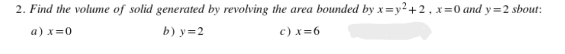 2. Find the volume of solid generated by revolving the area bounded by x=y²+2 , x=0 and y=2 sbout:
a) x=0
b) у%3D2
c) x=6
