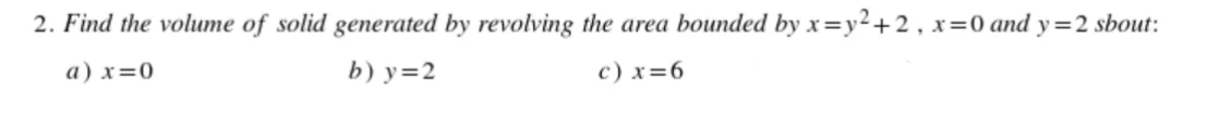 2. Find the volume of solid generated by revolving the area bounded by x=y²+2 , x=0 and y=2 sbout:
a) x=0
b) y=2
c) x=6
