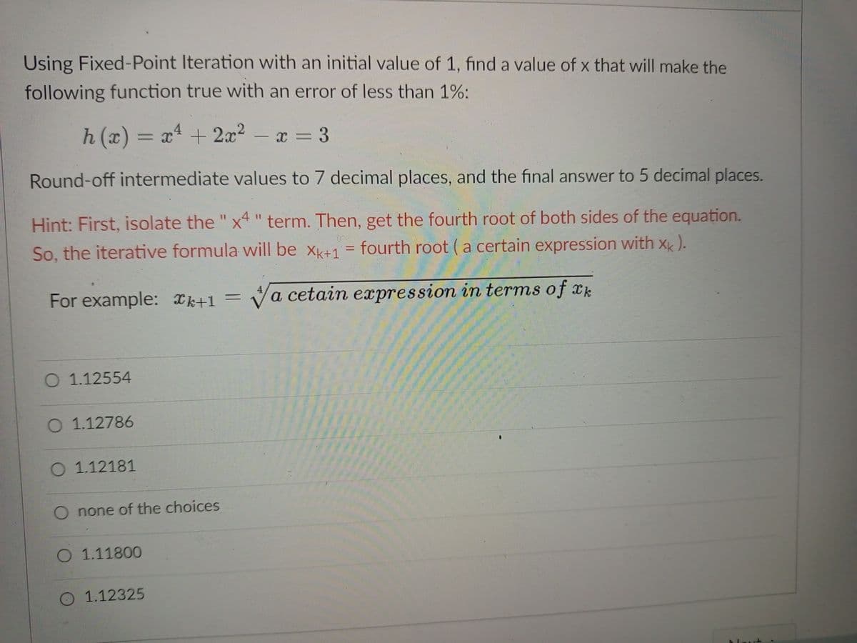 Using Fixed-Point Iteration with an initial value of 1, find a value of x that will make the
following function true with an error of less than 1%:
h(x) = x² + 2x² - x = = 3
Round-off intermediate values to 7 decimal places, and the final answer to 5 decimal places.
Hint: First, isolate the "x4" term. Then, get the fourth root of both sides of the equation.
So, the iterative formula will be Xk+1= fourth root (a certain expression with xk).
For example: +1 = √a cetain expression in terms of k
O 1.12554
O 1.12786
O 1.12181
O none of the choices
O 1.11800
O 1.12325
t
P