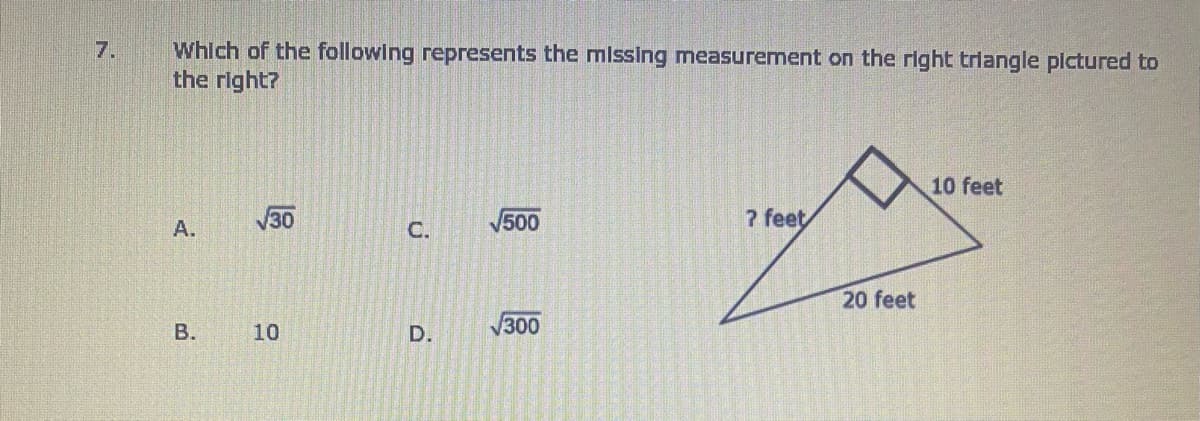 Which of the following represents the mlssing measuremnent on the right triangle plctured to
the right?
7.
10 feet
30
500
7 feet
A.
С.
20 feet
В.
10
D.
V300
B.
