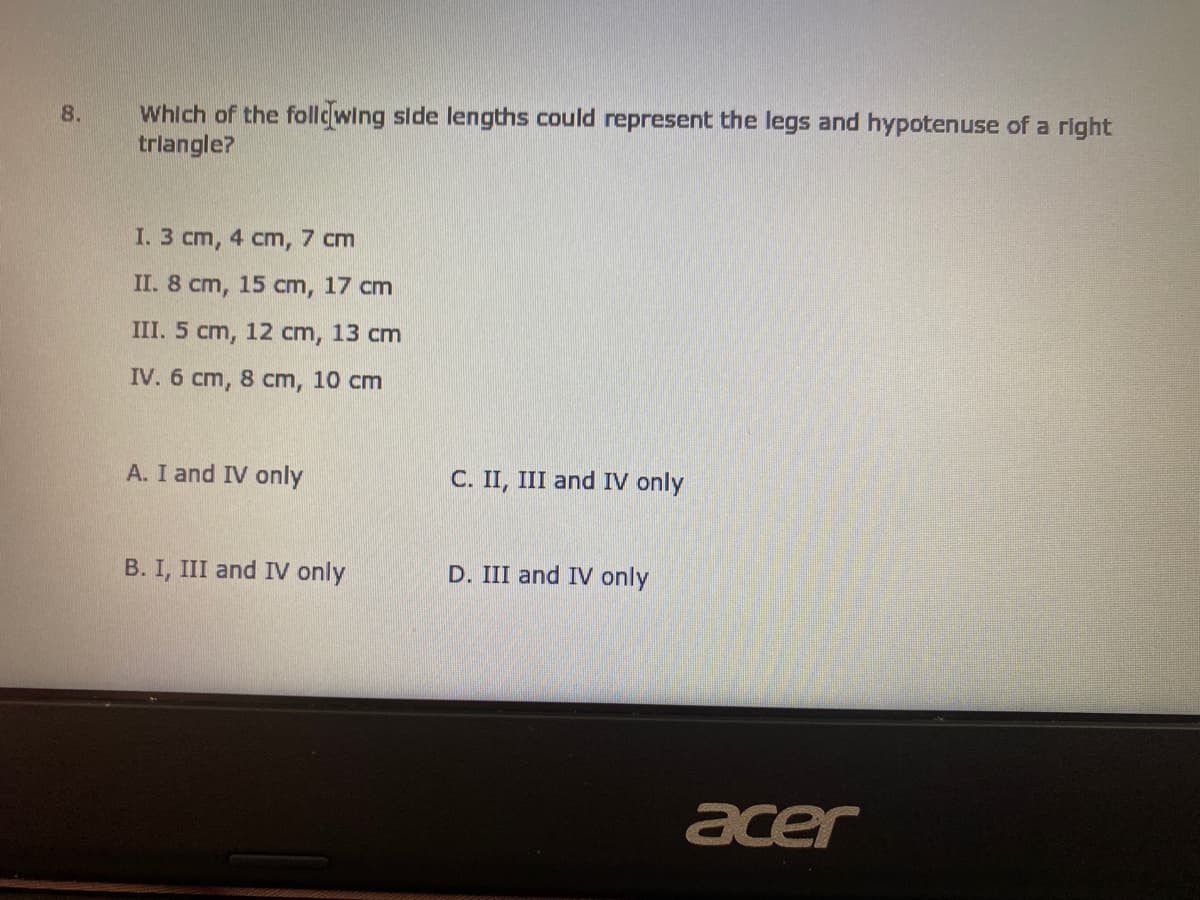 Which of the follcwing side lengths could represent the legs and hypotenuse of a right
trlangle?
8.
I. 3 cm, 4 cm, 7 cm
II. 8 cm, 15 cm, 17 cm
III. 5 cm, 12 cm, 13 cm
IV. 6 cm, 8 cm, 10 cm
A. I and IV only
C. II, III and IV only
B. I, III and IV only
D. III and IV only
acer
