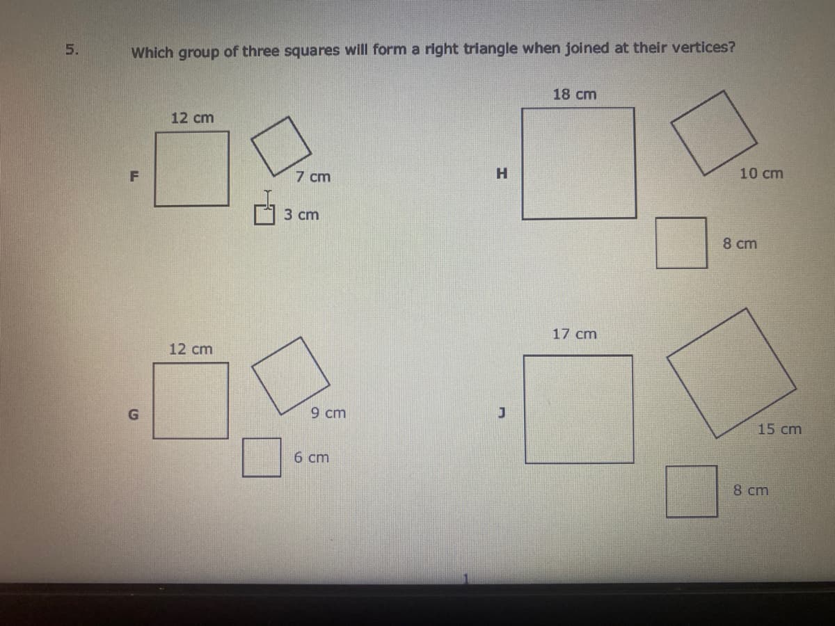 5.
Which group of three squares will form a right triangle when joined at their vertices?
18 cm
12 cm
H
10 cm
F
7 cm
3 сm
8 cm
17 cm
12 cm
9 cm
15 cm
6 cm
8 cm
