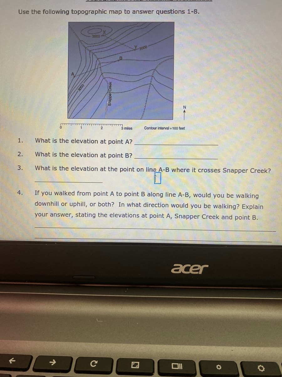 Use the following topographic map to answer questions 1-8.
3500
3000
3000
3 miles
Contour interval =100 feet
1.
What is the elevation at point A?
2.
What is the elevation at point B?
3.
What is the elevation at the point on ling A-B where it crosses Snapper Creek?
4.
If you walked from point A to point B along line A-B, would you be walking
downhill or uphill, or both? In what direction would you be walking? Explain
your answer, stating the elevations at point A, Snapper Creek and point B.
acer
->
