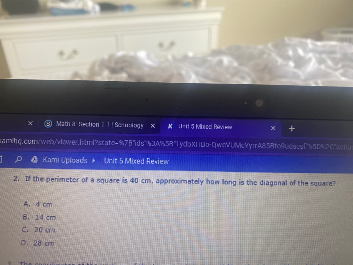 Math 8: Section 1-1 | Schoology X
K Unit 5 Mixed Review
kamihq.com/web/viewer.html?state=%7B"ids"%3A%5B"1ydbXHBo-QweVUMcYyrrA85Bto9udscsf"%5D%2C"action
Kami Uploads
Unit 5 Mixed Review
2. If the perimeter of a square is 40 cm, approximately how long is the diagonal of the square?
A. 4 cm
В. 14 ст
С. 20 сm
D. 28 cm
The coor
