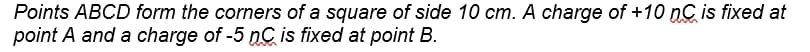 Points ABCD form the corners of a square of side 10 cm. A charge of +10 nC is fixed at
point A and a charge of -5 nC is fixed at point B.
