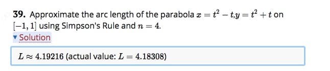 39. Approximate the arc length of the parabola a = t? – t,y = t +t on
[-1, 1] using Simpson's Rule and n = 4.
v Solution
L 4.19216 (actual value: L = 4.18308)
