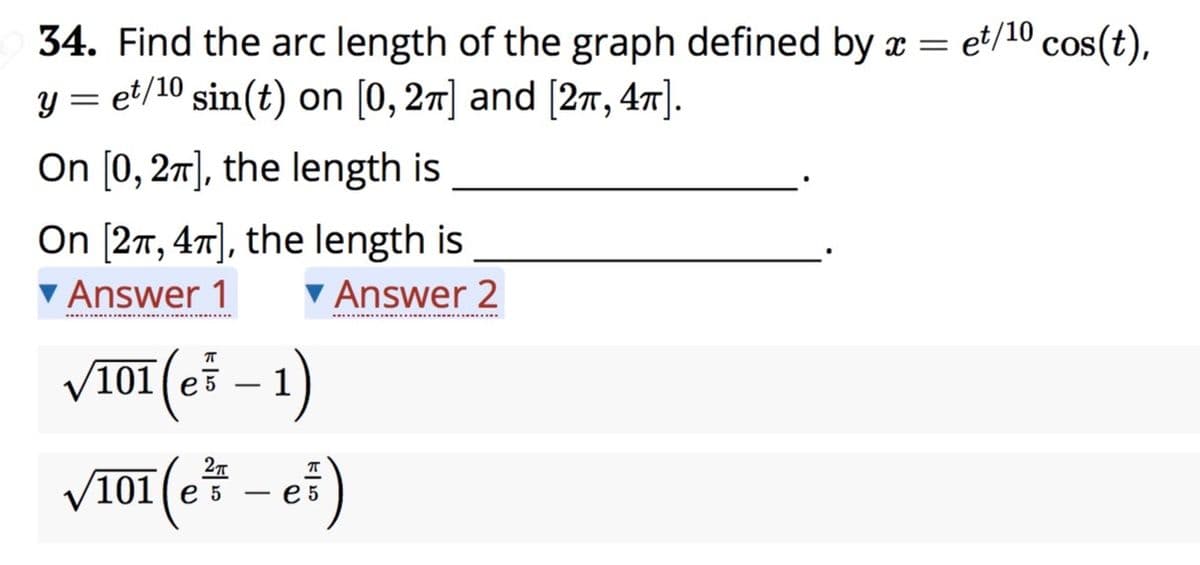 34. Find the arc length of the graph defined by x = et/10
y = et/10 sin(t) on [0, 27] and [27, 47].
On [0, 27], the length is
On [27, 47], the length is
Answer 1
Answer 2
V101 (eš – 1)
/101( e3
-
V101 (e5
e 5
