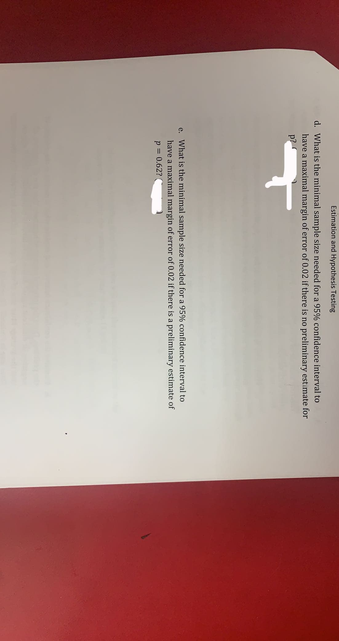 Estimation and Hypothesis Testing
d. What is the minimal sample size needed for a 95% confidence interval to
have a maximal margin of error of 0.02 if there is no preliminary estimate for
p?
e. What is the minimal sample size needed for a 95% confidence interval to
have a maximal margin of error of 0.02 if there is a preliminary estimate of
p = 0.62?
