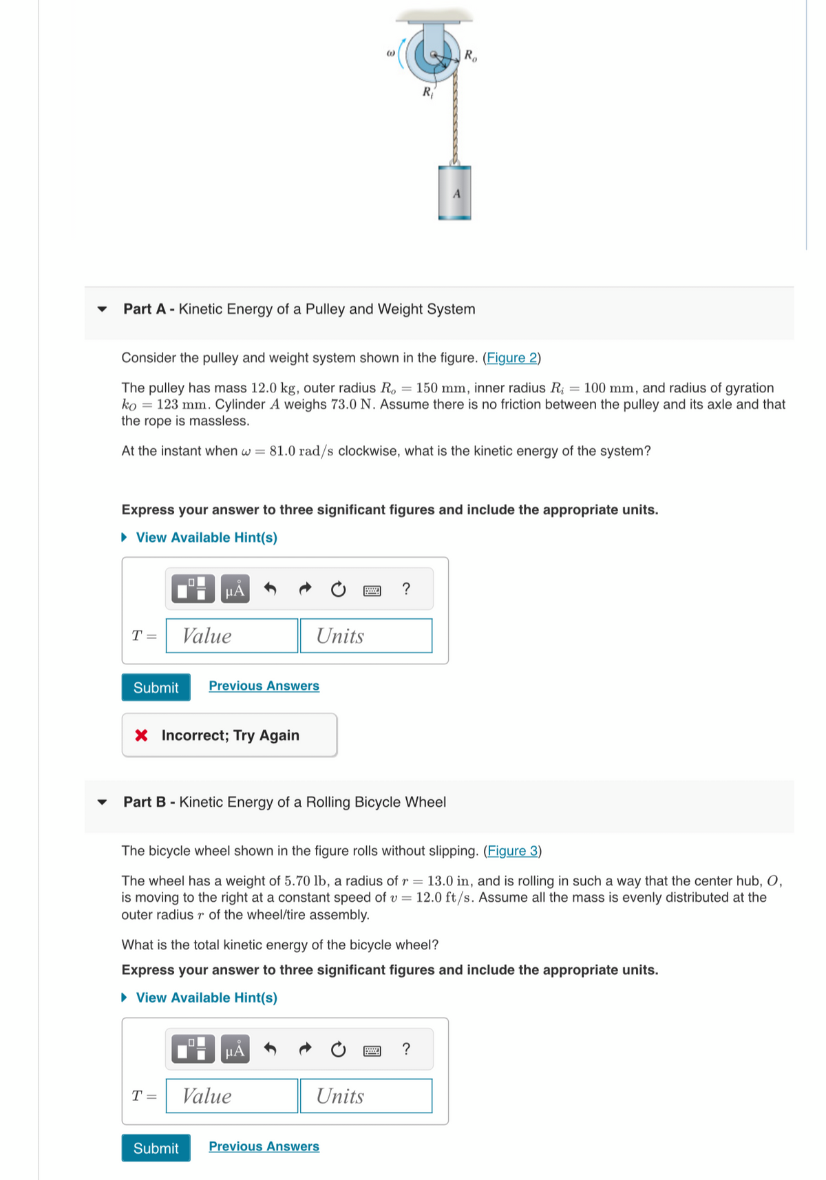 Part A - Kinetic Energy of a Pulley and Weight System
Consider the pulley and weight system shown in the figure. (Figure 2)
The pulley has mass 12.0 kg, outer radius Ro = 150 mm, inner radius R₁ = 100 mm, and radius of gyration
ko 123 mm. Cylinder A weighs 73.0 N. Assume there is no friction between the pulley and its axle and that
the rope is massless.
At the instant when w = 81.0 rad/s clockwise, what is the kinetic energy of the system?
T =
Express your answer to three significant figures and include the appropriate units.
► View Available Hint(s)
μA
Value
Submit Previous Answers
X Incorrect; Try Again
T =
Units
Part B - Kinetic Energy of a Rolling Bicycle Wheel
μÃ
R₁
The bicycle wheel shown in the figure rolls without slipping. (Figure 3)
The wheel has a weight of 5.70 lb, a radius of r = 13.0 in, and is rolling in such a way that the center hub, O,
is moving to the right at a constant speed of v= 12.0 ft/s. Assume all the mass is evenly distributed at the
outer radius r of the wheel/tire assembly.
Value
?
What is the total kinetic energy of the bicycle wheel?
Express your answer to three significant figures and include the appropriate units.
► View Available Hint(s)
Ro
Units
Submit Previous Answers
?