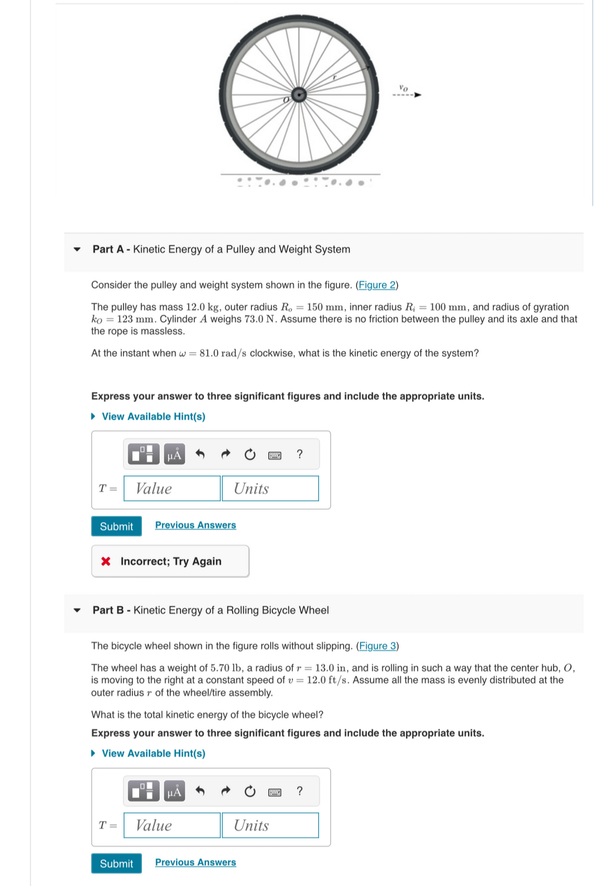 Part A - Kinetic Energy of a Pulley and Weight System
Consider the pulley and weight system shown in the figure. (Figure 2)
The pulley has mass 12.0 kg, outer radius Ro = 150 mm, inner radius R = 100 mm, and radius of gyration
ko 123 mm. Cylinder A weighs 73.0 N. Assume there is no friction between the pulley and its axle and that
the rope is massless.
At the instant when w = 81.0 rad/s clockwise, what is the kinetic energy of the system?
Express your answer to three significant figures and include the appropriate units.
► View Available Hint(s)
T =
μA
Value
Submit Previous Answers
X Incorrect; Try Again
Units
Part B - Kinetic Energy of a Rolling Bicycle Wheel
Ol
The bicycle wheel shown in the figure rolls without slipping. (Figure 3)
The wheel has a weight of 5.70 lb, a radius of r= 13.0 in, and is rolling in such a way that the center hub, O,
is moving to the right at a constant speed of v= 12.0 ft/s. Assume all the mass is evenly distributed at the
outer radius r of the wheel/tire assembly.
μÅ
What is the total kinetic energy of the bicycle wheel?
Express your answer to three significant figures and include the appropriate units.
► View Available Hint(s)
T = Value
?
Vo
p
Units
Submit Previous Answers
?