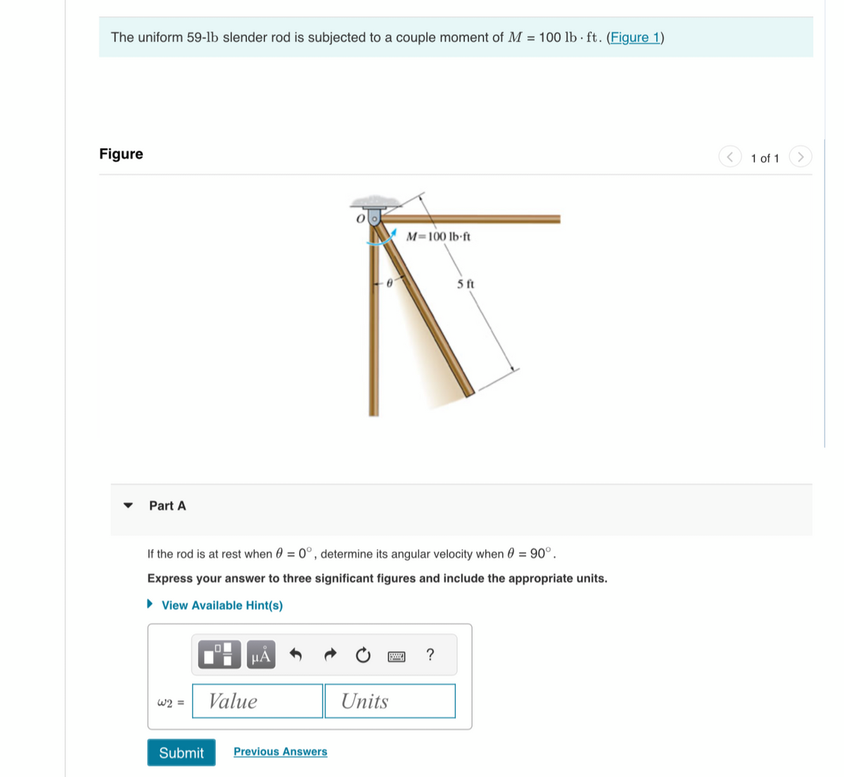 The uniform 59-lb slender rod is subjected to a couple moment of M = 100 lb ft. (Figure 1)
Figure
Part A
W2 =
If the rod is at rest when 0 = 0°, determine its angular velocity when 0 = 90°.
Express your answer to three significant figures and include the appropriate units.
► View Available Hint(s)
μA
Value
Submit Previous Answers
M=100 lb-ft
Units
5 ft
?
<
1 of 1