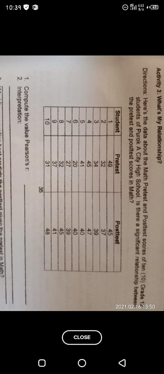 10:39 O RI
CLOSE
Activity 3: What's My Relationship?
Directions: Here's the data about the Math Pretest and Posttest scores of ten (10) Grade 17
students of Purok A City High School. Is there a significant relationship between:
the pretest and posttest scores in Math?
Student
Pretest
Posttest
1
49
32
45
37
34
45
39
47
4
41
40
20
27
32
40
7
39
45
37
31
41
10
48
35
1. Compute the value Pearson's r:
2. Interpretation:
